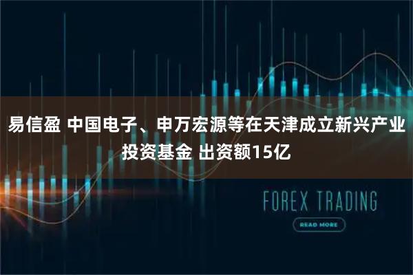 易信盈 中国电子、申万宏源等在天津成立新兴产业投资基金 出资额15亿