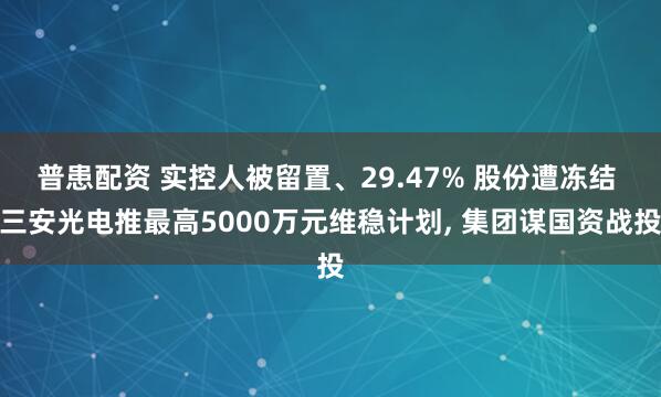 普患配资 实控人被留置、29.47% 股份遭冻结 三安光电推最高5000万元维稳计划, 集团谋国资战投