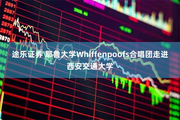 途乐证券 耶鲁大学Whiffenpoofs合唱团走进西安交通大学