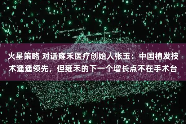 火星策略 对话雍禾医疗创始人张玉：中国植发技术遥遥领先，但雍禾的下一个增长点不在手术台