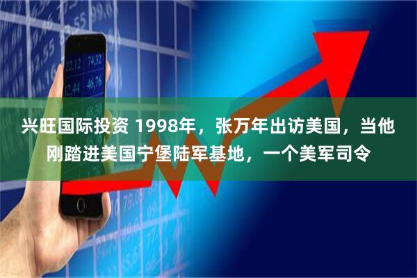 兴旺国际投资 1998年，张万年出访美国，当他刚踏进美国宁堡陆军基地，一个美军司令