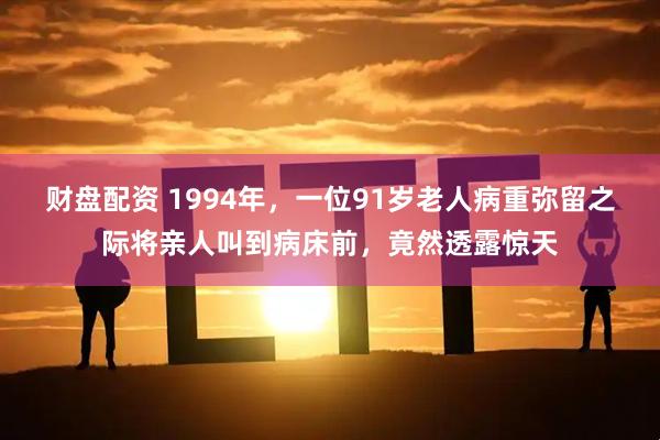 财盘配资 1994年,一位91岁老人病重弥留之际将亲人叫到病床前,竟然透露惊天