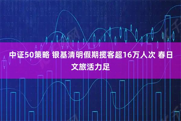 中证50策略 银基清明假期揽客超16万人次 春日文旅活力足