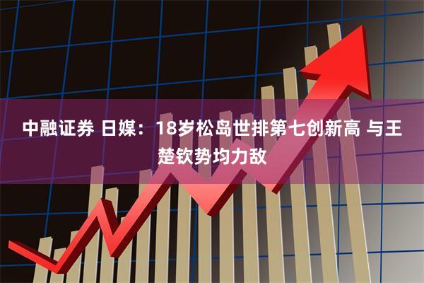 中融证券 日媒:18岁松岛世排第七创新高 与王楚钦势均力敌