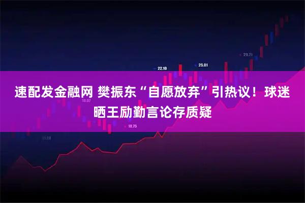 速配发金融网 樊振东“自愿放弃”引热议！球迷晒王励勤言论存质疑