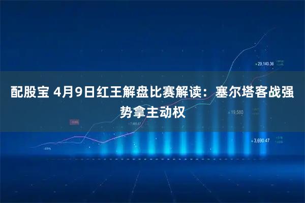 配股宝 4月9日红王解盘比赛解读:塞尔塔客战强势拿主动权