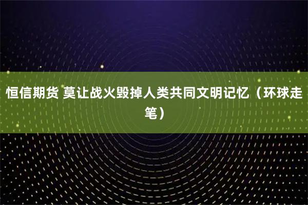 恒信期货 莫让战火毁掉人类共同文明记忆（环球走笔）